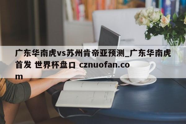 广东华南虎vs苏州肯帝亚预测_广东华南虎首发 世界杯盘口 cznuofan.com