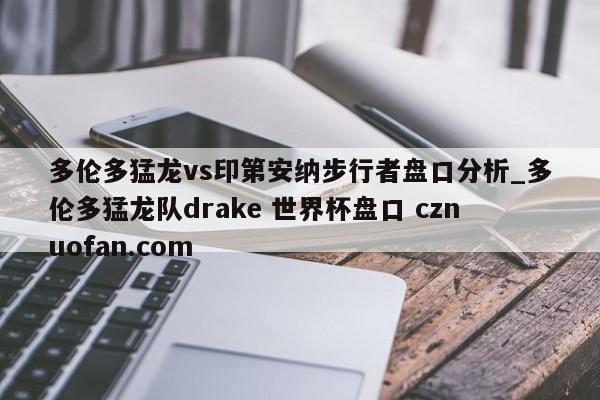 多伦多猛龙vs印第安纳步行者盘口分析_多伦多猛龙队drake 世界杯盘口 cznuofan.com