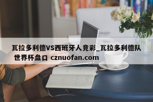 瓦拉多利德VS西班牙人竞彩_瓦拉多利德队 世界杯盘口 cznuofan.com