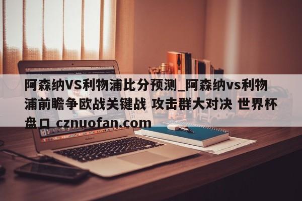 阿森纳VS利物浦比分预测_阿森纳vs利物浦前瞻争欧战关键战 攻击群大对决 世界杯盘口 cznuofan.com