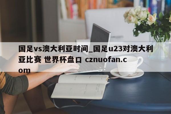 国足vs澳大利亚时间_国足u23对澳大利亚比赛 世界杯盘口 cznuofan.com