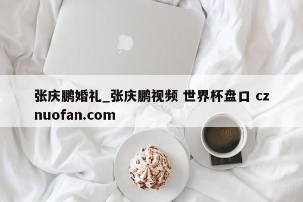 张庆鹏婚礼_张庆鹏视频 世界杯盘口 cznuofan.com