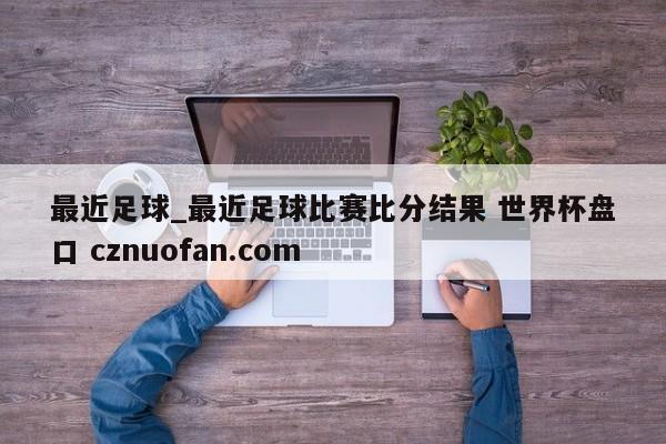 最近足球_最近足球比赛比分结果 世界杯盘口 cznuofan.com