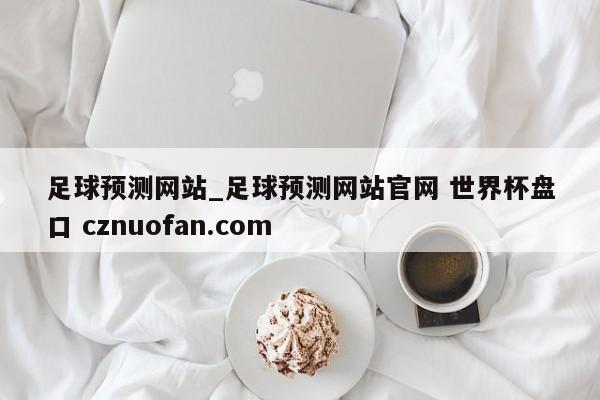 足球预测网站_足球预测网站官网 世界杯盘口 cznuofan.com