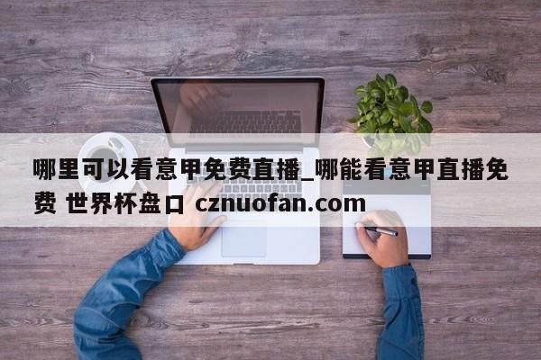 哪里可以看意甲免费直播_哪能看意甲直播免费 世界杯盘口 cznuofan.com