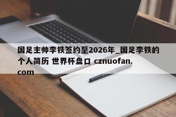 国足主帅李铁签约至2026年_国足李铁的个人简历 世界杯盘口 cznuofan.com