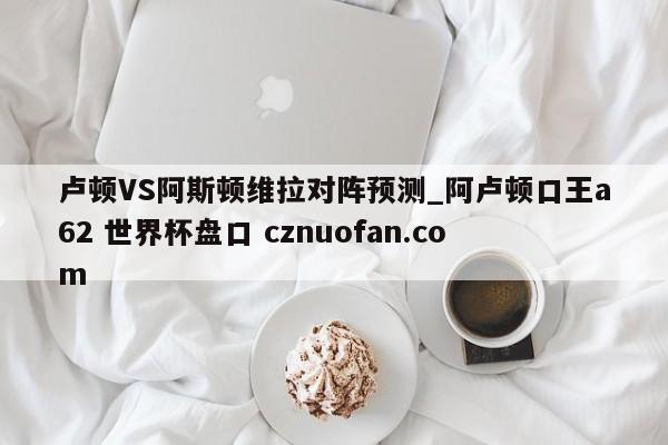 卢顿VS阿斯顿维拉对阵预测_阿卢顿口王a62 世界杯盘口 cznuofan.com