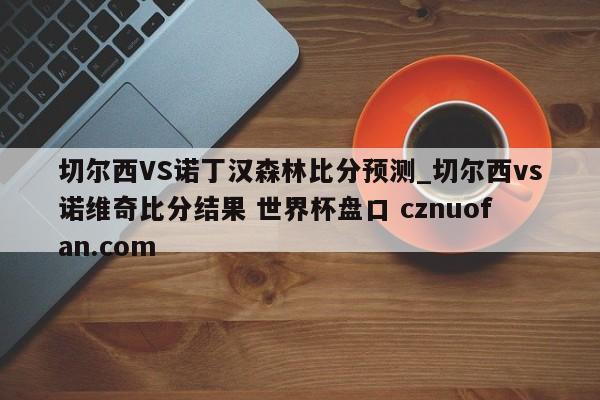 切尔西VS诺丁汉森林比分预测_切尔西vs诺维奇比分结果 世界杯盘口 cznuofan.com