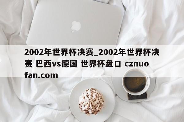 2002年世界杯决赛_2002年世界杯决赛 巴西vs德国 世界杯盘口 cznuofan.com