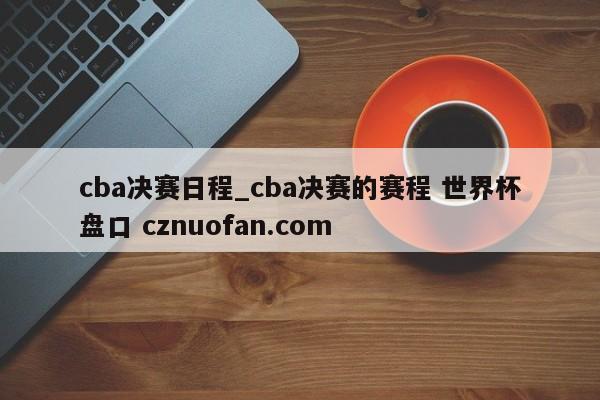 cba决赛日程_cba决赛的赛程 世界杯盘口 cznuofan.com