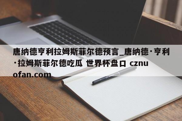 唐纳德亨利拉姆斯菲尔德预言_唐纳德·亨利·拉姆斯菲尔德吃瓜 世界杯盘口 cznuofan.com